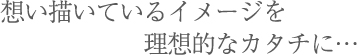 想い描いているイメージを理想的なカタチに…
